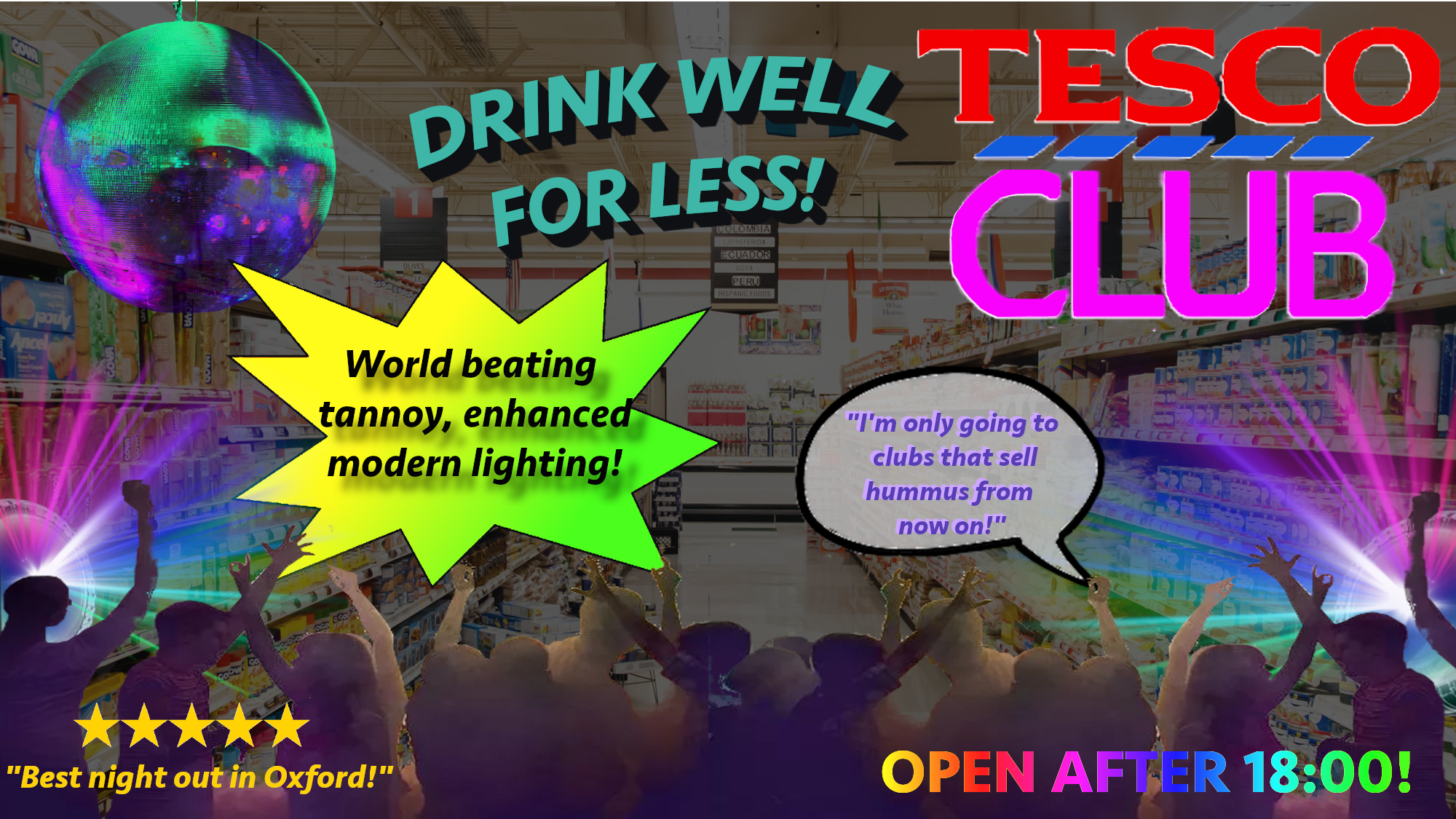 Advert: ‘Tesco club: drink well for less!’ Image is of a darkened supermarket with outlines of dancing
                people and bright strobe lighting over the top. Captions read ‘World-beating tannoy, enhanced
                modern lighting!’, ‘I’m only going to clubs that sell hummus from now on!’, ‘Best night out in
                Oxford!’, and ‘Open after 18:00!’